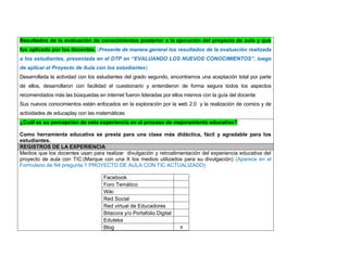 Resultados de la evaluación de conocimientos posterior a la ejecución del proyecto de aula y que fue aplicada por los docentes. (Presente de manera general los resultados de la evaluación realizada a los estudiantes, presentada en el DTP en “EVALUANDO LOS NUEVOS CONOCIMIENTOS”, luego de aplicar el Proyecto de Aula con los estudiantes) 
Desarrollada la actividad con los estudiantes del grado segundo, encontramos una aceptación total por parte de ellos, desarrollaron con facilidad el cuestionario y entendieron de forma segura todos los aspectos recomendados más las búsquedas en internet fueron lideradas por ellos mismos con la guía del docente 
Sus nuevos conocimientos están enfocados en la exploración por la web 2.0 y la realización de comics y de actividades de educaplay con las matemáticas ¿Cuál es su percepción de esta experiencia en el proceso de mejoramiento educativo? 
Como herramienta educativa se presta para una clase más didáctica, fácil y agradable para los estudiantes. REGISTROS DE LA EXPERIENCIA 
Medios que los docentes usan para realizar divulgación y retroalimentación del experiencia educativa del proyecto de aula con TIC:(Marque con una X los medios utilizados para su divulgación) (Aparece en el Formulario de N4 pregunta 1 PROYECTO DE AULA CON TIC ACTUALIZADO) 
Facebook 
Foro Temático 
Wiki 
Red Social 
Red virtual de Educadores 
Bitacora y/o Portafolio Digital 
Eduteka 
Blog 
x 
 
