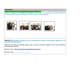 EVIDENCIAS Fotos que evidencien la experiencia del proyecto (Máximo 4) Fotos en planos generales (panorámica) donde se observe a los estudiantes trabajando en el proyecto de aula dentro del marco CPE-UTP. Formato .jpg y tamaño 448 x 336 pixeles. Tamaño superior no será aceptado. 
ANEXOS (Documentos necesarios para la evaluación del estado de desarrollo) (Aparecen en el Formulario N6 Actividad 2) 
Relacione los enlaces al portafolio digital, blog, o recursos educativos digitales que se hayan elaborado para el proyecto de aula. 
Dirección web1: http://lasmatematicasenelaulaila.blogspot.com/ 
Dirección web2: _______________________ 
 