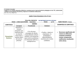 6. Carácter innovador 
Integra en su contexto elementos didácticos novedosos para el aprovechamiento pedagógico de las TIC, evidenciando cambios en las prácticas educativas y mejoras en el ambiente institucional. 
1 2 3 4 5 
DISEÑO TECNO-PEDAGÓGICO CPE-UTP-2014 
TITULO DEL PROYECTO: LAS MATEMATICAS EN LA ESCUELA 
GRADO: 2 AREAS QUE INTEGRA: matemáticas FECHA: oct 16 TIEMPO PREVISTO: 8 horas 
COMPETENCIA 
SABERES 
DESEMPEÑOS DE COMPETENCIA 
Conceptual 
Procedimental 
Actitudinal 
Pensamiento Numérico 
• Resuelvo y formulo preguntas que requieran para su solución coleccionar y analizar datos del entorno próximo. 
. 
• Uso diversas estrategias de cálculo (especialmente cálculo mental) y de estimación para resolver problemas en situaciones aditivas y multiplicativas. 
• Explico –desde mi experiencia– la posibilidad o imposibilidad de ocurrencia de eventos cotidianos. 
 Reconozco significados del número en diferentes contextos (medición, conteo, comparación, codificación, localización entre otros). 
 