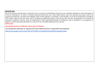 METODOLOGIA 
Dentro de nuestros conocimientos es importante tener en cuenta una metodología clara para que los estudiantes obtengan un mejor desempeño en el área de matemáticas. Se utilizo el método explicación directa por que a ellos deben primero tener una inducción para poder resolver las operaciones propuestas, tras haber sido indagados sobre el tema propuesto, coevaluados y autoevaluados, el uso de las herramientas tecnológicas (TIC) apoyan cada uno de estos pasos que les confirma por deducción propia a cada uno de ellos que han sido apoyados en la solución de situaciones cotidianas- Tenemos como eje fundamental el ABP (aprendizaje Bassado en Problemas), aquí el estudiante es el protagonista, el propone y resuelve problemas planteados en cada una de las actividades planteadas por el docente. 
Parte inicial 
Aprendizaje Basado en Problemas: Primera fase-Problémica: 
Los estudiantes ingresaràn al siguiente link sobre saberes previos y responderàn las preguntas. 
https://docs.google.com/forms/d/1g2jI1iP73Y6EE1hI-RiqJW2PzAP-bx3qI04Tos6JK6c/viewfo  