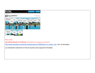 Parte central 
Aprendizaje Basado en Problemas: Segunda fase-Investigativa y formativa 
http://www.educaplay.com/es/recursoseducativos/1449625/test_de_prueba_.htm test de educaplay. 
Los estudiantes resolverán el Test de acuerdo a las preguntas formuladas.  