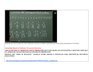 Después de visto el video los niños realizarán sumas en el tablero aplicando las instrucciones propuestas en el mismo. 
Aprendizaje Basado en Problemas: Tercera fase-Soluciónica 
AQUI SE RETOMA EL PROBLEMA INICIAL BRINDANDO SOLUCION DESDE LOS ESTUDAINTES E IDENTIFICANDO QUE EL APORTE DE LOS ESTUDIANTES ES SUMAMENTE IMPORTANTE 
DESPUES DEL VIDEO SE REALIZAN CHARLAS ENTRE GRUPOS O PONENCIAS PARA IDENTIFICAR MULTIPLES SOLUCIONES 
. http://www.educaplay.com/es/recursoseducativos/1456810/calculos_mentales.htm  