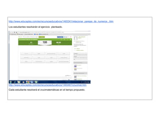 http://www.educaplay.com/es/recursoseducativos/1465341/relacionar_parejas_de_numeros_.htm 
Los estudiantes resolveràn el ejercicio planteado. 
http://www.educaplay.com/es/recursoseducativos/1465467/crucimat.htm 
Cada estudiante resolverà el crucimatemàticas en el tiempo propuesto. 
 
