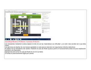 Aprendizaje Basado en Problemas: Cuarta fase-Productiva 
Los estudiantes mediante la lúdica dejaran el mito de ver las matemáticas con dificultad y la verán más sencilla de lo que ellos creían. 
Los ejercicios se diseñan de una manera agradable no solo para la vista sino con argumentos inductivo deductivos 
El trabajo de los hemisferios del cerebro mediante el cubo de Rubik ayuda a poner en funcionamiento àreas de poca exploraciòn aritmèica y de Geometría. 
Ejemplo de como armar el cubo de Rubik en uno de sus lados 
9 Fichas en posicionamiento lògico por colores 
 