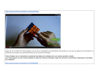 https://www.youtube.com/watch?v=aCGuokhXwec 
luego de ver el video los niños jugaran con el cubo y trabajaran los hemisferios del cerebro en los que se aplican el movimiento, la ubicación de colores y el posicionamiento de los números ordinales. 
Video Callejero de un matemático enseñando las tablas de multiplicar de una manera sencilla y rápida Los niños jugaran con las manos pintadas en ellas los nùmeros ordinales, luego los combina y encontrarán respuestas a las tablas de multiplicar 
https://www.youtube.com/watch?v=nP0pIRg8ajM  