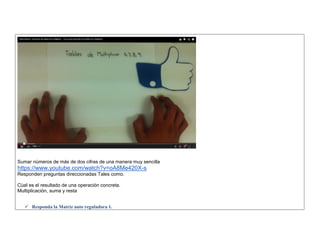 Sumar nùmeros de más de dos cifras de una manera muy sencilla https://www.youtube.com/watch?v=oA8Me420X-s Responden preguntas direccionadas Tales como. 
Cùal es el resultado de una operación concreta. Multiplicación, suma y resta 
 Responda la Matriz auto reguladora 1.  