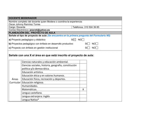 DOCENTE MODERADOR 
Nombre completo del docente quien Modera o coordina la experiencia: 
Oscar Johnny Ramírez Torres 
Cargo: Docente 
Teléfonos: 310 504 39 85 
Correo Electrónico: jeiaroti@yahoo.es PLANEACIÓN DEL PROYECTO DE AULA 
Señale el tipo de proyecto de aula (Se encuentra en la primera pregunta del Formulario N5) 
a) Proyecto pedagógico y didáctico SI NO 
b) Proyectos pedagógico con énfasis en desarrollo productivo SI NO 
c) Proyecto con énfasis en gestión institucional SI NO 
Señale con una X el área en que está inscrito el proyecto de aula: 
Áreas Curricular 
Ciencias naturales y educación ambiental. 
Ciencias sociales, historia, geografía, constitución política y/o democrática. 
Educación artística. 
Educación ética y en valores humanos. 
Educación física, recreación y deportes. 
Educación religiosa. 
Humanidades. 
Matemáticas. 
X 
Lengua castellana. 
Lengua extranjera: Inglés 
Lengua Nativa* 
 