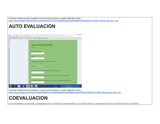Si tienes problemas para visualizar o enviar este formulario, puedes rellenarlo online: https://docs.google.com/forms/d/1Lqb9sbsNvrG7C61K2mFpZr60IzTjzAoklxEw560bvvM/viewform?c=0&w=1&usp=mail_form_link AUTO EVALUACION 
Si tienes problemas para visualizar o enviar este formulario, puedes rellenarlo online: https://docs.google.com/forms/d/1NjtR7r99zpFUScHHBRM5soj4GmBaQMpzk5ntUIfFbWw/viewform?c=0&w=1&usp=mail_form_link COEVALUACION En este formulario los estudiantes se preguntaran entre si la relación de las matemáticas en sus viadas diarias y la importancia que ellos les darán desde ahora en adelante  