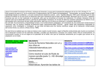 educar-Universidad Tecnologica de Pereira, estrategia de formación y acceso para la apropiación pedagógica de las tics 2012-2014pg 23- 54 
Este proyecto de aula en tic, con la construcción e implementación del DTP diseño tecnopedagogico, transversaliza las teorías desde el ABP aprendizaje basado en problemas y el socio constructivismo desde los autores , como Vigotsky (Baquero 1997) quien interpreta que En este sentido el contexto en el cual ocurre la interacción tiene gran importancia para el logro del aprendizaje, afirmando que en la Z.D.P., aparecen funciones que aún no han madurado en el aprendiz, pero que se encuentran en proceso de maduración. El contexto interactivo sirve de estímulo para que el desarrollo avance y permita los aprendizajes necesarios. En el aula de clase los contextos interactivos se refieren al uso del lenguaje como instrumento de gran poder estimulante, dado que con el mismo se construyen y comparten significados. 
Por otro lado El conocimiento y el aprendizaje humano, en el constructivismo pedagógico, son el producto de una construcción mental donde el "fenómeno real" se produce mediante la interacción sujeto cognoscente-objeto conocido , siendo desde esta perspectiva inapropiado la separación entre investigador e investigado, ya que tanto los datos como los hechos científicos surgen de la interacción ininterrumpida del hombre frente a su entorno. (Flórez Ochoa, 1994) 
De esta forma la realidad que nos rodea se traduce como nuestro mundo humano, según la filosofía constructivista este mundo es el producto de la interacción humana con los estímulos naturales y sociales que alcanzamos a procesar con nuestra mente. Para el constructivismo, el conocimiento humano no es se origina en la pasividad de la mente, sino que es construido activamente por el sujeto que conoce en su adaptación con el medio. 
RECURSOS (Incluya también los Recursos Digitales utilizados): 
www.youtube.com 
www.educaplay.com 
www.pixton.com/es/ 
cmaptools 
Word 
Powerpoint 
BIBLIOGRAFIA: 
Suma de Numeros Naturales con un y dos cifras en videosdematematicas.com 
César Moisés Grillo Soli 
Cómo resolver el cubo de Rubik de manera sencilla (parte 1) - HD -Bricolaje y Manualidades 
bricol1n Suscribirse7.310 
Matemáticas: Aprender las tablas de 
WEBGRAFIA 
https://www.youtube.com/watch?v=oA8Me420X-s 
https://www.youtube.com/watch?v=aCGuokhXwec 
https://www.youtube.com/watch?v=nP0pIRg8ajM 
http://es.scribd.com/doc/72967162/2Basico- MAT-Cuaderno-Noviembre 
http://www.scribd.com/cehh-1970 
http://luisamariaarias.wordpress.com/ 
http://elblogdehiara.org/ 
http://www.elabueloeduca.com/  