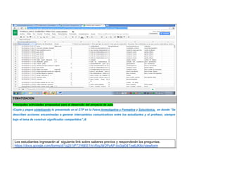 TEMATIZACION Principales actividades propuestas para el desarrollo del proyecto de aula 
(Copie y pegue sintetizando lo presentado en el DTP en la Fases Investigativa y Formativa y Soluciónica, en donde “Se describen acciones encaminadas a generar intercambios comunicativos entre los estudiantes y el profesor, siempre bajo el lema de construir significados compartidos”.)6 
Los estudiantes ingresarán al siguiente link sobre saberes previos y responderán las preguntas. 
https://docs.google.com/forms/d/1g2jI1iP73Y6EE1hI-RiqJW2PzAP-bx3qI04Tos6JK6c/viewform  