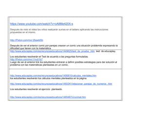 https://www.youtube.com/watch?v=oA8Me420X-s 
Después de visto el video los niños realizarán sumas en el tablero aplicando las instrucciones propuestas en el mismo. 
http://Pixton.com/mx/:26awtd5b 
Después de ver el anterior comic por parejas crearan un comic una situación problemita expresando la dificultad que tienen con la matemática 
http://www.educaplay.com/es/recursoseducativos/1449625/test_de_prueba_.htm test de educaplay. 
Los estudiantes resolverán el Test de acuerdo a las preguntas formuladas. 
http://Pixton.com/mx/:i1nu01b7 
Luego de ver el anterior link los estudiantes entraran a definir posibles estrategias para dar solución al problema con las matemáticas planteadas en un comic. 
http://www.educaplay.com/es/recursoseducativos/1456810/calculos_mentales.htm 
los estudiantes resolverán los cálculos mentales planteados en la pàgina. 
http://www.educaplay.com/es/recursoseducativos/1465341/relacionar_parejas_de_numeros_.htm 
Los estudiantes resolverán el ejercicio planteado. 
http://www.educaplay.com/es/recursoseducativos/1465467/crucimat.htm  