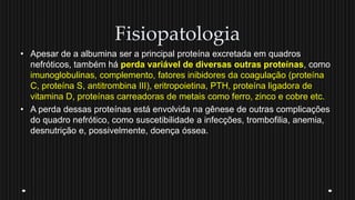 Fisiopatologia
• Apesar de a albumina ser a principal proteína excretada em quadros
nefróticos, também há perda variável de diversas outras proteínas, como
imunoglobulinas, complemento, fatores inibidores da coagulação (proteína
C, proteína S, antitrombina III), eritropoietina, PTH, proteína ligadora de
vitamina D, proteínas carreadoras de metais como ferro, zinco e cobre etc.
• A perda dessas proteínas está envolvida na gênese de outras complicações
do quadro nefrótico, como suscetibilidade a infecções, trombofilia, anemia,
desnutrição e, possivelmente, doença óssea.
 