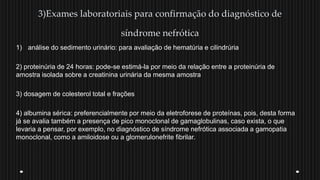 3)Exames laboratoriais para confirmação do diagnóstico de
síndrome nefrótica
1) análise do sedimento urinário: para avaliação de hematúria e cilindrúria
2) proteinúria de 24 horas: pode-se estimá-la por meio da relação entre a proteinúria de
amostra isolada sobre a creatinina urinária da mesma amostra
3) dosagem de colesterol total e frações
4) albumina sérica: preferencialmente por meio da eletroforese de proteínas, pois, desta forma
já se avalia também a presença de pico monoclonal de gamaglobulinas, caso exista, o que
levaria a pensar, por exemplo, no diagnóstico de síndrome nefrótica associada a gamopatia
monoclonal, como a amiloidose ou a glomerulonefrite fibrilar.
 