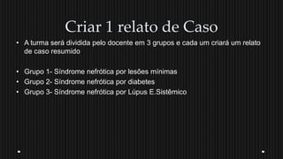 Criar 1 relato de Caso
• A turma será dividida pelo docente em 3 grupos e cada um criará um relato
de caso resumido
• Grupo 1- Síndrome nefrótica por lesões mínimas
• Grupo 2- Síndrome nefrótica por diabetes
• Grupo 3- Síndrome nefrótica por Lúpus E.Sistêmico
 