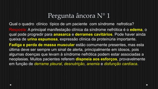 Pergunta âncora N° 1
Qual o quadro clínico típico de um paciente com síndrome nefrotica?
Resposta: A principal manifestação clínica da síndrome nefrótica é o edema, o
qual pode progredir para anasarca e derrames cavitários. Pode haver ainda
queixa de urina espumosa, expressão clínica da proteinúria importante.
Fadiga e perda de massa muscular estão comumente presentes, mas esta
última deve ser sempre um sinal de alerta, principalmente em idosos, pois
algumas doenças que levam à síndrome nefrótica podem estar associadas a
neoplasias. Muitos pacientes referem dispneia aos esforços, provavelmente
em função de derrame pleural, desnutrição, anemia e disfunção cardíaca.
 