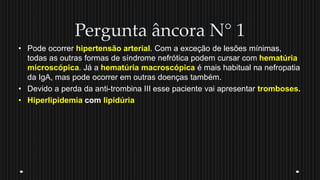 Pergunta âncora N° 1
• Pode ocorrer hipertensão arterial. Com a exceção de lesões mínimas,
todas as outras formas de síndrome nefrótica podem cursar com hematúria
microscópica. Já a hematúria macroscópica é mais habitual na nefropatia
da IgA, mas pode ocorrer em outras doenças também.
• Devido a perda da anti-trombina III esse paciente vai apresentar tromboses.
• Hiperlipidemia com lipidúria
 
