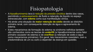 Fisiopatologia
• A hipoalbuminemia leva à redução da pressão oncótica dentro dos vasos,
permitindo o extravasamento de fluido e retenção de líquido no espaço
extravascular, com edema como sua manifestação clínica.
• Há ainda uma situação de maior retenção de sódio devido ao distúrbio
primário renal, com consequente retenção de água e agravamento do
edema.
• Estes mecanismos de formação do edema na síndrome nefrótica também
são conhecidos como as teorias do underfill (a hipoalbuminemia como fator
primário causador de edema) e de overflow (a retenção de sódio e água
como mecanismos primários). Em geral, tais mecanismos coexistem, com a
predominância de um ou outro a depender da doença em questão.
 