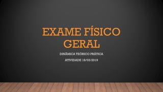 EXAME FÍSICO
GERAL
DINÂMICA TEÓRICO PRÁTICA
ATIVIDADE 18/03/2019
 