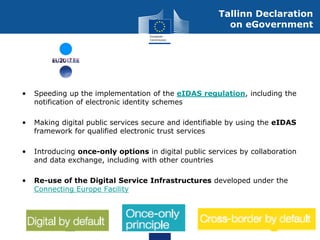 • Speeding up the implementation of the eIDAS regulation, including the
notification of electronic identity schemes
• Making digital public services secure and identifiable by using the eIDAS
framework for qualified electronic trust services
• Introducing once-only options in digital public services by collaboration
and data exchange, including with other countries
• Re-use of the Digital Service Infrastructures developed under the
Connecting Europe Facility
Tallinn Declaration
on eGovernment
 