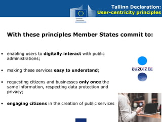 • enabling users to digitally interact with public
administrations;
• making these services easy to understand;
• requesting citizens and businesses only once the
same information, respecting data protection and
privacy;
• engaging citizens in the creation of public services
Tallinn Declaration:
User-centricity principles
With these principles Member States commit to:
 