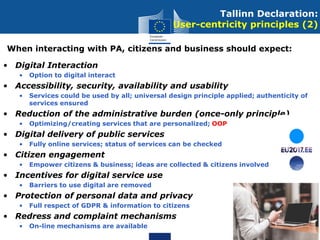 • Digital Interaction
• Option to digital interact
• Accessibility, security, availability and usability
• Services could be used by all; universal design principle applied; authenticity of
services ensured
• Reduction of the administrative burden (once-only principle)
• Optimizing/creating services that are personalized; OOP
• Digital delivery of public services
• Fully online services; status of services can be checked
• Citizen engagement
• Empower citizens & business; ideas are collected & citizens involved
• Incentives for digital service use
• Barriers to use digital are removed
• Protection of personal data and privacy
• Full respect of GDPR & information to citizens
• Redress and complaint mechanisms
• On-line mechanisms are available
Tallinn Declaration:
User-centricity principles (2)
When interacting with PA, citizens and business should expect:
 