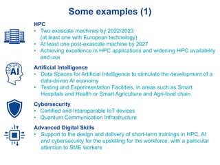 Some examples (1)
HPC
• Two exascale machines by 2022/2023
(at least one with European technology)
• At least one post-exascale machine by 2027
• Achieving excellence in HPC applications and widening HPC availability
and use
Artificial Intelligence
• Data Spaces for Artificial Intelligence to stimulate the development of a
data-driven AI economy
• Testing and Experimentation Facilities, in areas such as Smart
Hospitals and Health or Smart Agriculture and Agri-food chain
Cybersecurity
• Certified and Interoperable IoT devices
• Quantum Communication Infrastructure
Advanced Digital Skills
• Support to the design and delivery of short-term trainings in HPC, AI
and cybersecurity for the upskilling for the workforce, with a particular
attention to SME workers
 