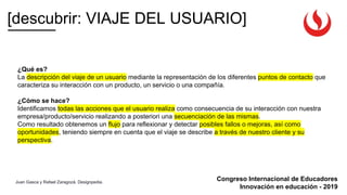 Congreso Internacional de Educadores
Innovación en educación - 2019
[descubrir: VIAJE DEL USUARIO]
Juan Gasca y Rafael Zaragozá. Designpedia.
¿Qué es?
La descripción del viaje de un usuario mediante la representación de los diferentes puntos de contacto que
caracteriza su interacción con un producto, un servicio o una compañía.
¿Cómo se hace?
Identificamos todas las acciones que el usuario realiza como consecuencia de su interacción con nuestra
empresa/producto/servicio realizando a posteriori una secuenciación de las mismas.
Como resultado obtenemos un flujo para reflexionar y detectar posibles fallos o mejoras, así como
oportunidades, teniendo siempre en cuenta que el viaje se describe a través de nuestro cliente y su
perspectiva.
 