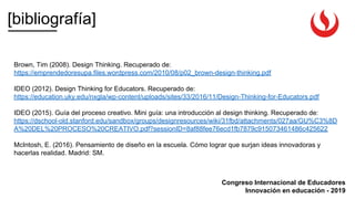[bibliografía]
Congreso Internacional de Educadores
Innovación en educación - 2019
Brown, Tim (2008). Design Thinking. Recuperado de:
https://emprendedoresupa.files.wordpress.com/2010/08/p02_brown-design-thinking.pdf
IDEO (2012). Design Thinking for Educators. Recuperado de:
https://education.uky.edu/nxgla/wp-content/uploads/sites/33/2016/11/Design-Thinking-for-Educators.pdf
IDEO (2015). Guía del proceso creativo. Mini guía: una introducción al design thinking. Recuperado de:
https://dschool-old.stanford.edu/sandbox/groups/designresources/wiki/31fbd/attachments/027aa/GU%C3%8D
A%20DEL%20PROCESO%20CREATIVO.pdf?sessionID=8af88fee76ecd1fb7879c915073461486c425622
McIntosh, E. (2016). Pensamiento de diseño en la escuela. Cómo lograr que surjan ideas innovadoras y
hacerlas realidad. Madrid: SM.
 