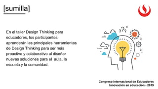 [sumilla]
Congreso Internacional de Educadores
Innovación en educación - 2019
En el taller Design Thinking para
educadores, los participantes
aprenderán las principales herramientas
de Design Thinking para ser más
proactivo y colaborativo al diseñar
nuevas soluciones para el aula, la
escuela y la comunidad.
 