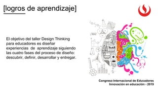 [logros de aprendizaje]
Congreso Internacional de Educadores
Innovación en educación - 2019
El objetivo del taller Design Thinking
para educadores es diseñar
experiencias de aprendizaje siguiendo
las cuatro fases del proceso de diseño:
descubrir, definir, desarrollar y entregar.
 
