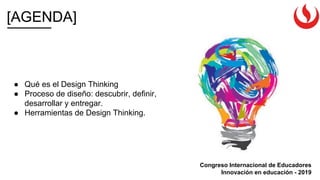[AGENDA]
Congreso Internacional de Educadores
Innovación en educación - 2019
● Qué es el Design Thinking
● Proceso de diseño: descubrir, definir,
desarrollar y entregar.
● Herramientas de Design Thinking.
 
