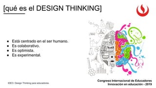 Congreso Internacional de Educadores
Innovación en educación - 2019
● Está centrado en el ser humano.
● Es colaborativo.
● Es optimista.
● Es experimental.
[qué es el DESIGN THINKING]
IDEO. Design Thinking para educadores.
 