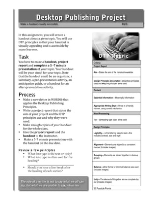 Desktop Publishing Project
    Make a handout visually accessible                                                    DUE:

 
In this assignment, you will create a                 
handout about a given topic. You will use 
DTP principles so that your handout is                
visually appealing and is accessible by               
many learners.  

Task                                                           DTP Rubric
You have to make a handout, project                            Criteria
                                                         Criteria
report and complete a 5 ­7 minute                        Project Report
presentation of your topic. Your handout 
will be your visual for your topic. Note                 Aim - States the aim of the Handout/newsletter
that the handout could be an organizer, a 
summary, a pre‐presentation activity, an                 Design Principles Description - Describes principles
anticipation guide, or a handout for an                  used and why the principles were used
after‐presentation activity.  
                                                         Content

Process                                                  Essential Information – Meaningful information
•     Make a newsletter in WORD® that 
      applies the Desktop Publishing 
                                                         Appropriate Writing Style - Wrote in a friendly
      Principles.                                        manner, using correct mechanics
•     Write a project report that states the 
      aim of your project and the DTP                    Word Processing
      principles use and why they were 
                                                         Two - contrasting type faces were used
      used. 
•     Make enough copies of your handout 
                                                         Design Principles
      for the whole class. 
•     Give the project report and the                    Legibility— is the lettering easy to read—this
      handout to the instructor.                         includes contrast, size and style
•      Make a 5‐7 minute presentation with 
      the handout on the due date.                       Alignment—Elements are aligned in a consistent
                                                         manner (Includes images)
Review a few principles
  • What font type is the text or body?                  Grouping—Elements are placed together in obvious
  • What font type is often used for the                 groups
     heading?
     ______________________________
  • Should you have a line break after                   Balance—either formal or informal balance was used
                                                         (includes images)
     the heading of each section?

                                                         Unity—The elements fit together as one complete lay
    The role of a writer is not to say what we all can   out (includes images)
    say, but what we are unable to say. ~Anaïs Nin
                                                         30 Possible Points
 