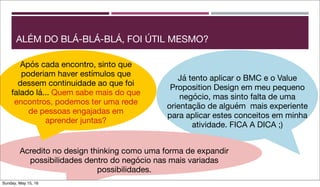 ALÉM DO BLÁ-BLÁ-BLÁ, FOI ÚTIL MESMO?
Já tento aplicar o BMC e o Value
Proposition Design em meu pequeno
negócio, mas sinto falta de uma
orientação de alguém mais experiente
para aplicar estes conceitos em minha
atividade. FICA A DICA ;)
Acredito no design thinking como uma forma de expandir
possibilidades dentro do negócio nas mais variadas
possibilidades.
Após cada encontro, sinto que
poderiam haver estímulos que
dessem continuidade ao que foi
falado lá... Quem sabe mais do que
encontros, podemos ter uma rede
de pessoas engajadas em
aprender juntas?
Sunday, May 15, 16
 