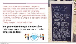 Quando você compra de um pequeno
negócio, você não está ajudando um CEO a
comprar sua terceira casa de veraneio.
Você está ajudando uma garotinha a ter suas
aulas de dança, um garotinho a ter a blusa do
seu time, uma mãe e um pai a colocar comida
na mesa.
Obrigado por comprar do local.
E a gente acredita que é necessário
colaborar para prover recursos a estes
empreendedores
Sunday, May 15, 16
 