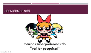 meninas superpoderosas do
‟vai ter pesquisa!”
QUEM SOMOS NÓS
Sunday, May 15, 16
 