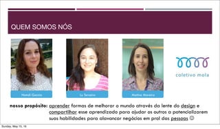nosso propósito: aprender formas de melhorar o mundo através da lente do design e
compartilhar esse aprendizado para ajudar os outros a potencializarem
suas habilidades para alavancar negócios em prol das pessoas ☺
Natalí Garcia Lu Terceiro Matina Moreira
QUEM SOMOS NÓS
Sunday, May 15, 16
 