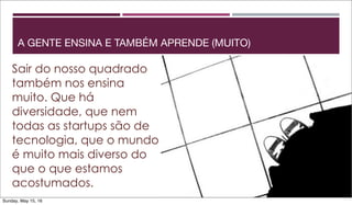 A GENTE ENSINA E TAMBÉM APRENDE (MUITO)
Sair do nosso quadrado
também nos ensina
muito. Que há
diversidade, que nem
todas as startups são de
tecnologia, que o mundo
é muito mais diverso do
que o que estamos
acostumados.
Sunday, May 15, 16
 