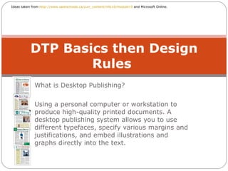 What is Desktop Publishing? Using a personal computer or workstation to produce high-quality printed documents. A desktop publishing system allows you to use different typefaces, specify various margins and justifications, and embed illustrations and graphs directly into the text.  DTP Basics then Design Rules  Ideas taken from  http://www.saskschools.ca/curr_content/info10/module19  and Microsoft Online. 