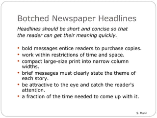 Botched Newspaper Headlines Headlines should be short and concise so that  the reader can get their meaning quickly. bold messages entice readers to purchase copies. work within restrictions of time and space.  compact large-size print into narrow column widths. brief messages must clearly state the theme of each story. be attractive to the eye and catch the reader's attention.  a fraction of the time needed to come up with it. 