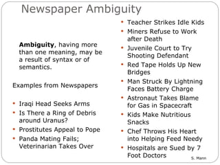 Newspaper Ambiguity Ambiguity , having more than one meaning, may be a result of syntax or of semantics.  Examples from Newspapers Iraqi Head Seeks Arms Is There a Ring of Debris around Uranus? Prostitutes Appeal to Pope Panda Mating Fails; Veterinarian Takes Over Teacher Strikes Idle Kids Miners Refuse to Work after Death Juvenile Court to Try Shooting Defendant Red Tape Holds Up New Bridges Man Struck By Lightning Faces Battery Charge Astronaut Takes Blame for Gas in Spacecraft Kids Make Nutritious Snacks Chef Throws His Heart into Helping Feed Needy Hospitals are Sued by 7 Foot Doctors 
