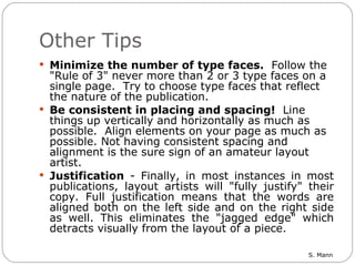 Other Tips Minimize the number of type faces.   Follow the "Rule of 3" never more than 2 or 3 type faces on a single page.  Try to choose type faces that reflect the nature of the publication.   Be consistent in placing and spacing!   Line things up vertically and horizontally as much as possible.  Align elements on your page as much as possible. Not having consistent spacing and alignment is the sure sign of an amateur layout artist.    Justification  - Finally, in most instances in most publications, layout artists will "fully justify" their copy. Full justification means that the words are aligned both on the left side and on the right side as well. This eliminates the "jagged edge" which detracts visually from the layout of a piece.  