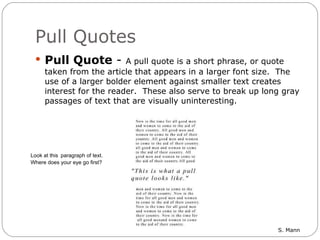 Pull Quotes Pull Quote  -  A pull quote is a short phrase, or quote taken from the article that appears in a larger font size.  The use of a larger bolder element against smaller text creates interest for the reader.  These also serve to break up long gray passages of text that are visually uninteresting.    Look at this    paragraph of text.      Where does your eye go first? 