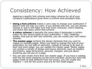 Consistency: How Achieved Applying a specific font scheme and colour scheme for all of your company's publications gives them a uniform and consistent look.  Using a font scheme  makes it very easy to change your publication if doesn't look the way you want. If you started with one, you can always change it, and it will make sure that every character, every heading, and every title stays within that scheme.  A colour scheme  is basically the same idea it designates a certain colour for the various parts of your publication — text, headings, bullets, And just as with font schemes, you can create your own colour scheme.  The master page  contains the design elements that you want to repeat on multiple pages. When you need to change the look of your publication (or just add an element), instead of having to do that on each and every page, you can update the master page. Master pages can contain a variety of design and layout elements, such as headers and footers, page dimensions, pictures, margins, and just about anything you can put on a page. You can also create more than one master page. If you have a catalog that has the same elements on the front and back covers but want the pages inside to look different from the covers, you can create two masters — one for the covers and one for the inside pages. 