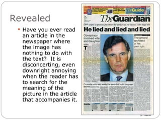 Revealed Have you ever read an article in the newspaper where the image has nothing to do with the text?  It is disconcerting, even downright annoying when the reader has to search for the meaning of the picture in the article that accompanies it. 