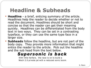 Headline & Subheads Headline  - a brief, enticing summary of the article. Headlines help the reader to decide whether or not to read the document. Headlines should be short and concise so that the reader can get their meaning quickly.  Headlines can be differentiated from the body text in two ways.  They can be set in a contrasting typeface, or they can use the same type face in a larger size.  Subheads  follow the headline, but are not part of the body copy.  They provide more information that might entice the reader to the article.  Pick out the headline and the sub head from the text below.  