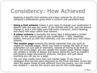 Consistency: How Achieved Applying a specific font scheme and colour scheme for all of your company's publications gives them a uniform and consistent look.  Using a font scheme  makes it very easy to change your publication if doesn't look the way you want. If you started with one, you can always change it, and it will make sure that every character, every heading, and every title stays within that scheme.  A colour scheme  is basically the same idea it designates a certain colour for the various parts of your publication — text, headings, bullets, And just as with font schemes, you can create your own colour scheme.  The master page  contains the design elements that you want to repeat on multiple pages. When you need to change the look of your publication (or just add an element), instead of having to do that on each and every page, you can update the master page. Master pages can contain a variety of design and layout elements, such as headers and footers, page dimensions, pictures, margins, and just about anything you can put on a page. You can also create more than one master page. If you have a catalogue that has the same elements on the front and back covers but want the pages inside to look different from the covers, you can create two masters — one for the covers and one for the inside pages. 