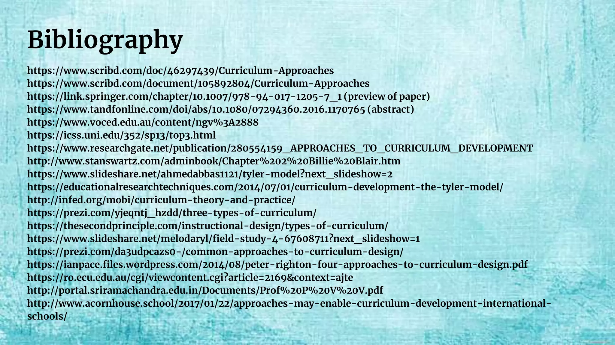Bibliography
https://www.scribd.com/doc/46297439/Curriculum-Approaches
https://www.scribd.com/document/105892804/Curriculum-Approaches
https://link.springer.com/chapter/10.1007/978-94-017-1205-7_1 (preview of paper)
https://www.tandfonline.com/doi/abs/10.1080/07294360.2016.1170765 (abstract)
https://www.voced.edu.au/content/ngv%3A2888
https://icss.uni.edu/352/sp13/top3.html
https://www.researchgate.net/publication/280554159_APPROACHES_TO_CURRICULUM_DEVELOPMENT
http://www.stanswartz.com/adminbook/Chapter%202%20Billie%20Blair.htm
https://www.slideshare.net/ahmedabbas1121/tyler-model?next_slideshow=2
https://educationalresearchtechniques.com/2014/07/01/curriculum-development-the-tyler-model/
http://infed.org/mobi/curriculum-theory-and-practice/
https://prezi.com/yjeqntj_hzdd/three-types-of-curriculum/
https://thesecondprinciple.com/instructional-design/types-of-curriculum/
https://www.slideshare.net/melodaryl/field-study-4-67608711?next_slideshow=1
https://prezi.com/da3udpcazs0-/common-approaches-to-curriculum-design/
https://ianpace.files.wordpress.com/2014/08/peter-righton-four-approaches-to-curriculum-design.pdf
https://ro.ecu.edu.au/cgi/viewcontent.cgi?article=2169&context=ajte
http://portal.sriramachandra.edu.in/Documents/Prof%20P%20V%20V.pdf
http://www.acornhouse.school/2017/01/22/approaches-may-enable-curriculum-development-international-
schools/
 
