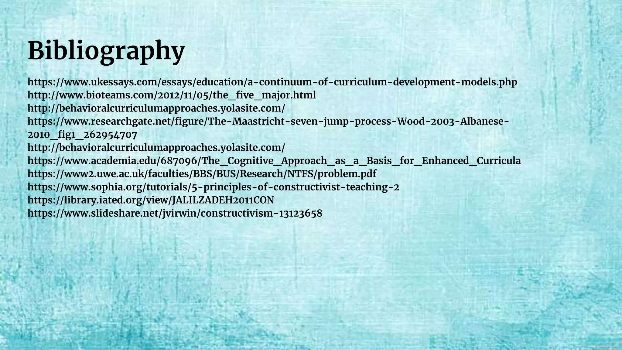 Bibliography
https://www.ukessays.com/essays/education/a-continuum-of-curriculum-development-models.php
http://www.bioteams.com/2012/11/05/the_five_major.html
http://behavioralcurriculumapproaches.yolasite.com/
https://www.researchgate.net/figure/The-Maastricht-seven-jump-process-Wood-2003-Albanese-
2010_fig1_262954707
http://behavioralcurriculumapproaches.yolasite.com/
https://www.academia.edu/687096/The_Cognitive_Approach_as_a_Basis_for_Enhanced_Curricula
https://www2.uwe.ac.uk/faculties/BBS/BUS/Research/NTFS/problem.pdf
https://www.sophia.org/tutorials/5-principles-of-constructivist-teaching-2
https://library.iated.org/view/JALILZADEH2011CON
https://www.slideshare.net/jvirwin/constructivism-13123658
 