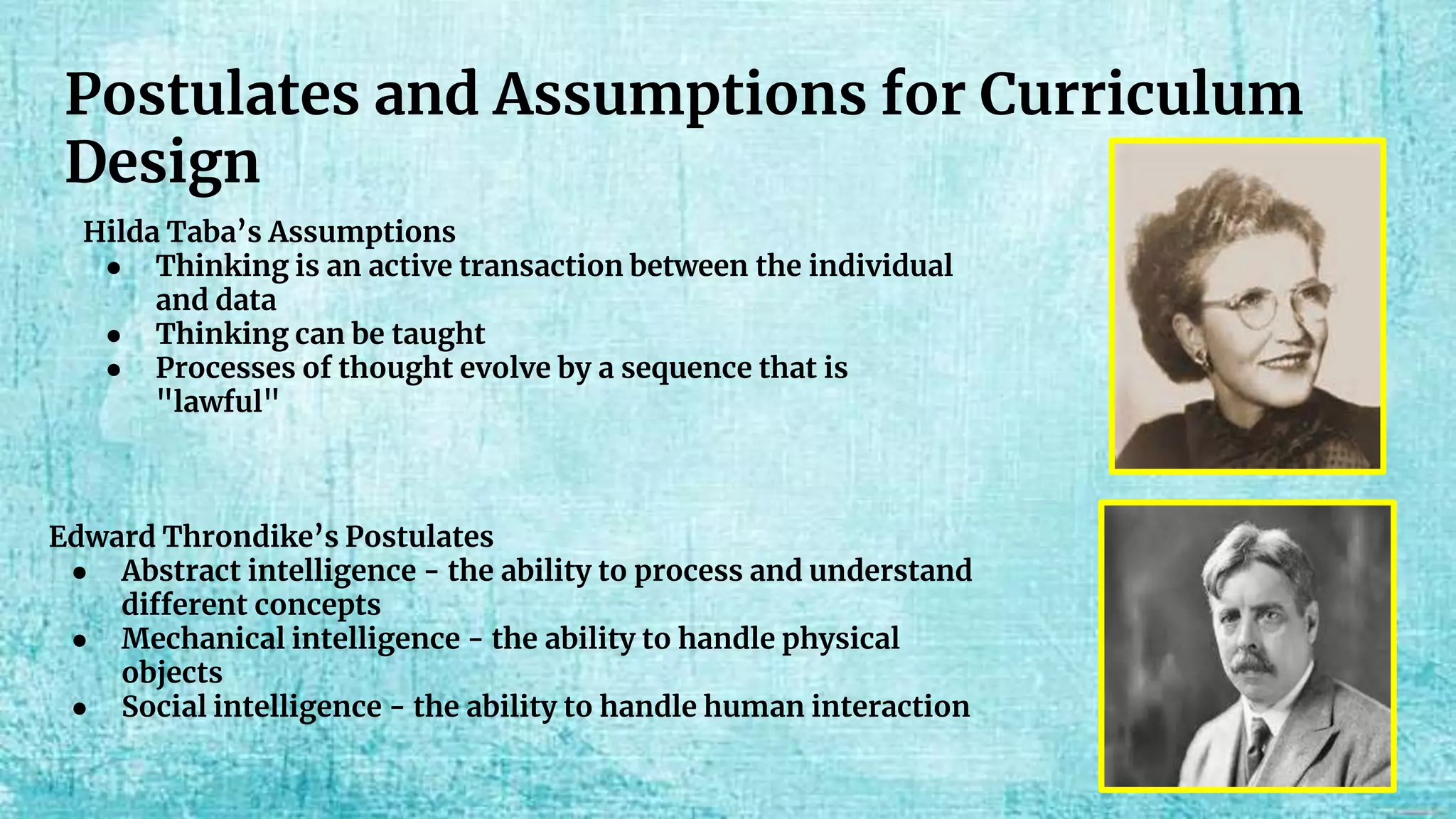 Postulates and Assumptions for Curriculum
Design
Hilda Taba’s Assumptions
● Thinking is an active transaction between the individual
and data
● Thinking can be taught
● Processes of thought evolve by a sequence that is
"lawful"
Edward Throndike’s Postulates
● Abstract intelligence - the ability to process and understand
different concepts
● Mechanical intelligence - the ability to handle physical
objects
● Social intelligence - the ability to handle human interaction
 